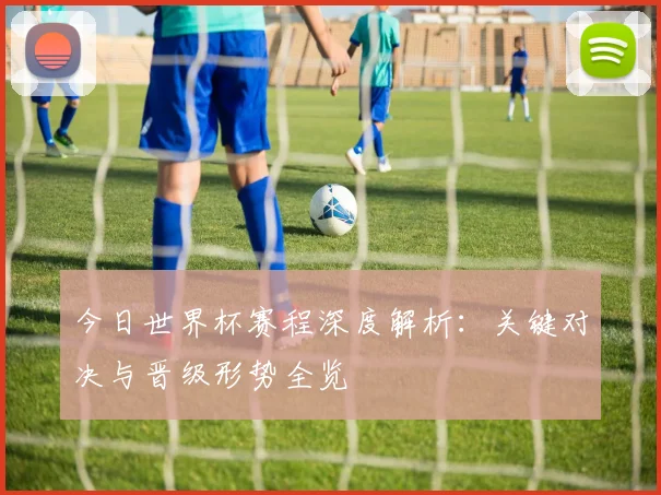 今日世界杯赛程深度解析：关键对决与晋级形势全览